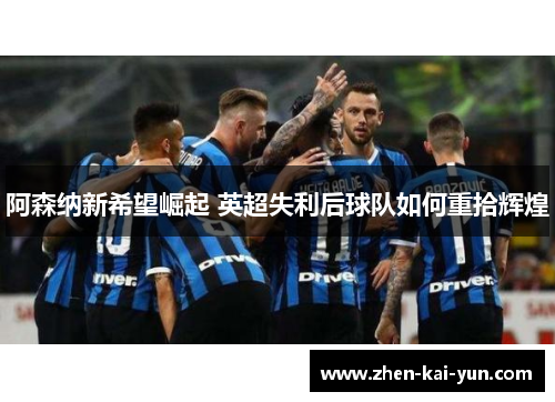 阿森纳新希望崛起 英超失利后球队如何重拾辉煌